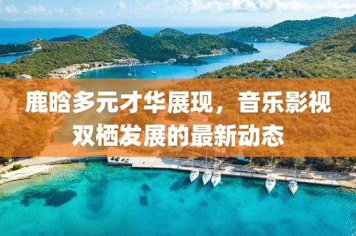 鹿晗多元才华展现，音乐影视双栖发展的最新动态