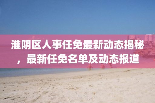 淮阴区人事任免最新动态揭秘，最新任免名单及动态报道