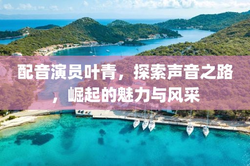 配音演员叶青，探索声音之路，崛起的魅力与风采
