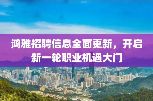 鸿雅招聘信息全面更新，开启新一轮职业机遇大门