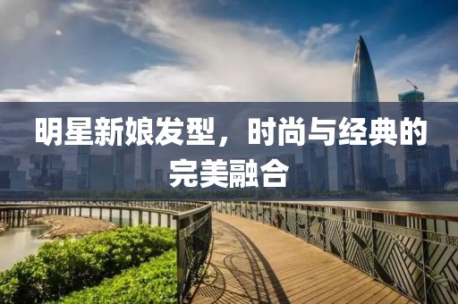 明星新娘发型，时尚与经典的完美融合
