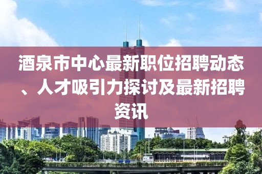 酒泉市中心最新职位招聘动态、人才吸引力探讨及最新招聘资讯