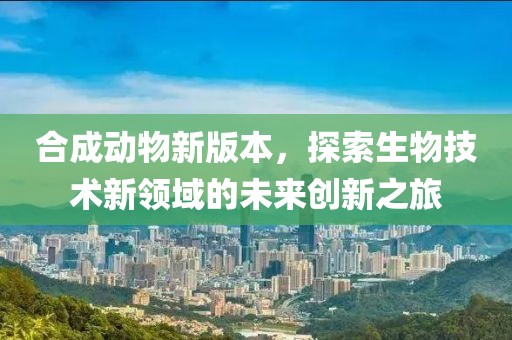 合成动物新版本，探索生物技术新领域的未来创新之旅