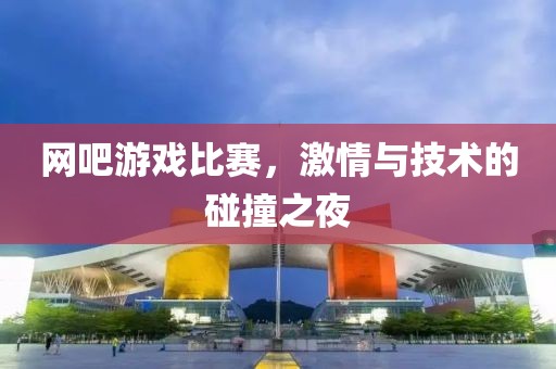 网吧游戏比赛，激情与技术的碰撞之夜
