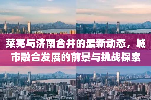 莱芜与济南合并的最新动态，城市融合发展的前景与挑战探索