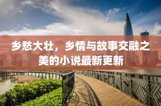乡愁大壮，乡情与故事交融之美的小说最新更新