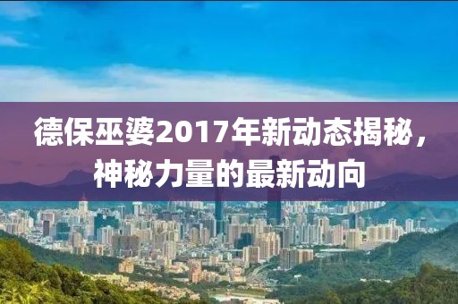 德保巫婆2017年新动态揭秘，神秘力量的最新动向