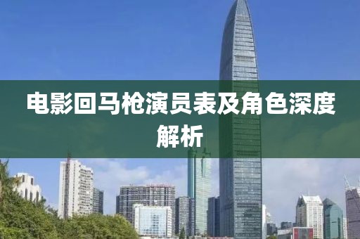 电影回马枪演员表及角色深度解析