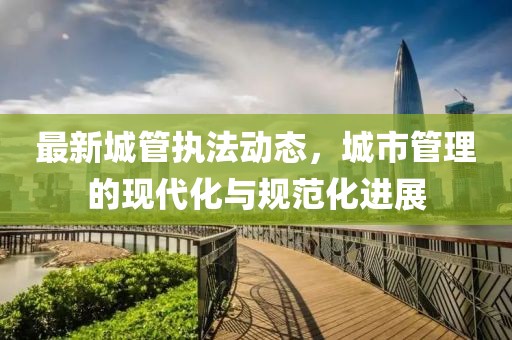 最新城管执法动态，城市管理的现代化与规范化进展