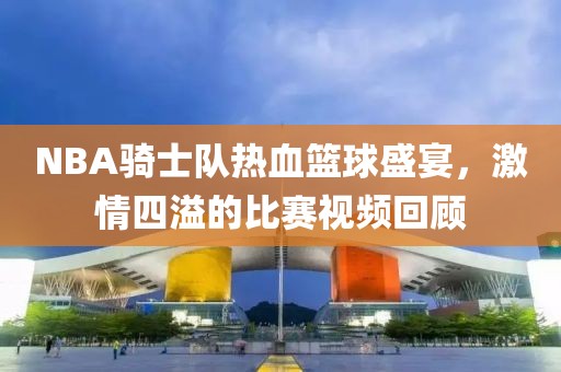 NBA骑士队热血篮球盛宴，激情四溢的比赛视频回顾