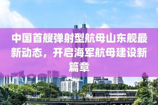 中国首艘弹射型航母山东舰最新动态，开启海军航母建设新篇章