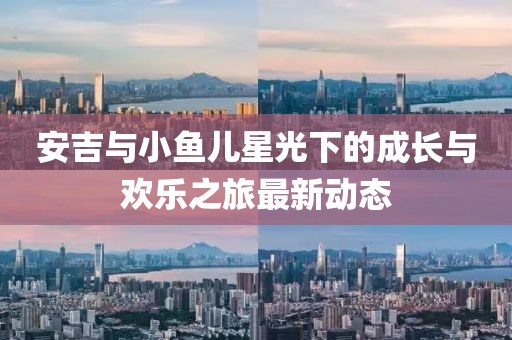 安吉与小鱼儿星光下的成长与欢乐之旅最新动态