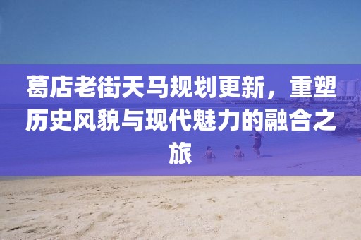 葛店老街天马规划更新，重塑历史风貌与现代魅力的融合之旅
