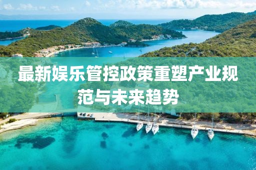 最新娱乐管控政策重塑产业规范与未来趋势
