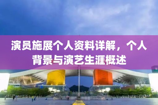 演员施展个人资料详解，个人背景与演艺生涯概述