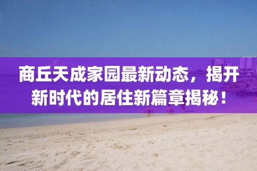 商丘天成家园最新动态，揭开新时代的居住新篇章揭秘！