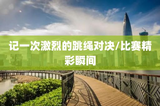 记一次激烈的跳绳对决/比赛精彩瞬间