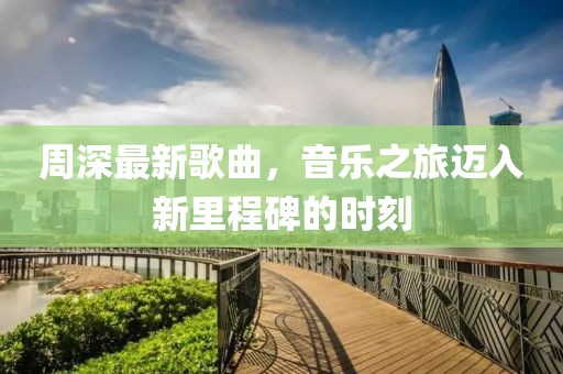 周深最新歌曲，音乐之旅迈入新里程碑的时刻
