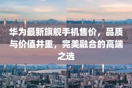 华为最新旗舰手机售价，品质与价值并重，完美融合的高端之选