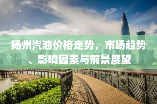 扬州汽油价格走势，市场趋势、影响因素与前景展望