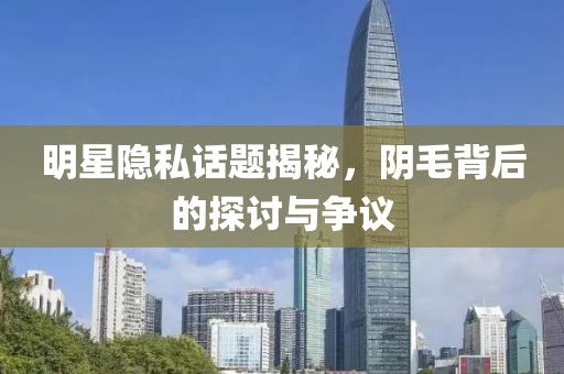 明星隐私话题揭秘，阴毛背后的探讨与争议
