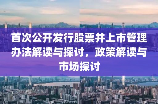 首次公开发行股票并上市管理办法解读与探讨，政策解读与市场探讨