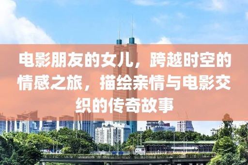电影朋友的女儿，跨越时空的情感之旅，描绘亲情与电影交织的传奇故事
