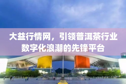 大益行情网，引领普洱茶行业数字化浪潮的先锋平台