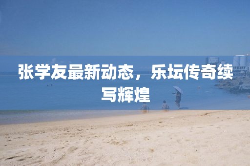 张学友最新动态，乐坛传奇续写辉煌
