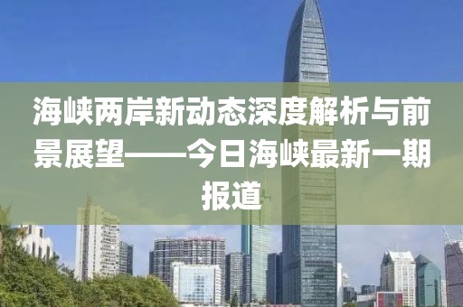 海峡两岸新动态深度解析与前景展望——今日海峡最新一期报道