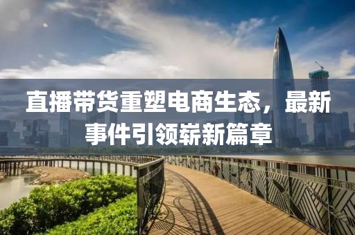 直播带货重塑电商生态，最新事件引领崭新篇章