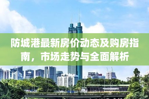 防城港最新房价动态及购房指南，市场走势与全面解析