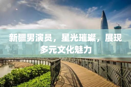 新疆男演员，星光璀璨，展现多元文化魅力