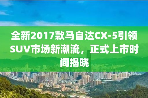 全新2017款马自达CX-5引领SUV市场新潮流，正式上市时间揭晓