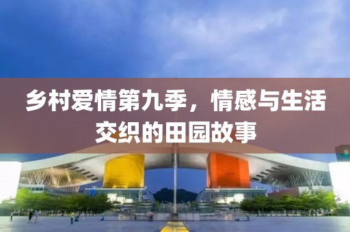 乡村爱情第九季，情感与生活交织的田园故事