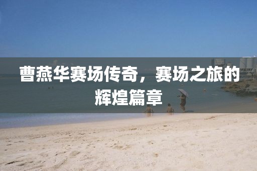 曹燕华赛场传奇，赛场之旅的辉煌篇章
