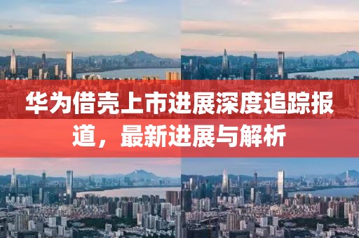 华为借壳上市进展深度追踪报道，最新进展与解析
