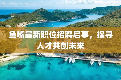 鱼嘴最新职位招聘启事，探寻人才共创未来