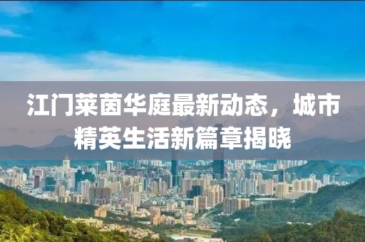 江门莱茵华庭最新动态，城市精英生活新篇章揭晓