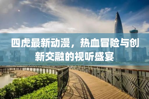 四虎最新动漫，热血冒险与创新交融的视听盛宴