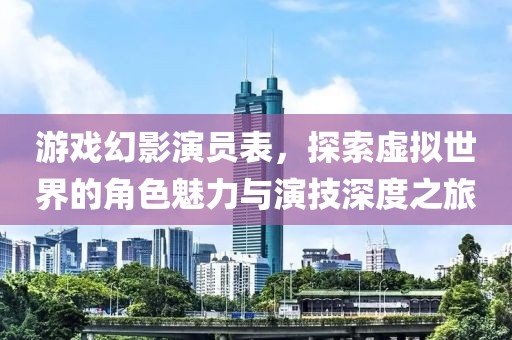 游戏幻影演员表，探索虚拟世界的角色魅力与演技深度之旅