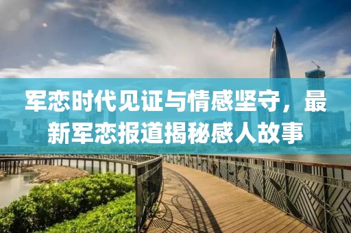 军恋时代见证与情感坚守，最新军恋报道揭秘感人故事