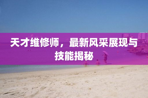 天才维修师，最新风采展现与技能揭秘