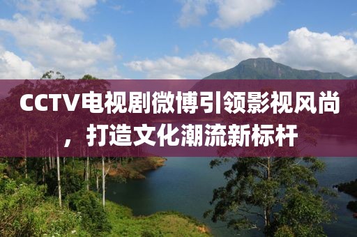 CCTV电视剧微博引领影视风尚，打造文化潮流新标杆