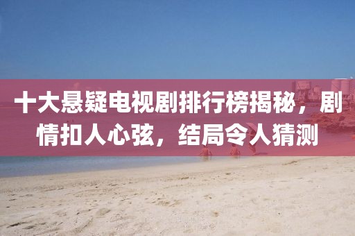 十大悬疑电视剧排行榜揭秘，剧情扣人心弦，结局令人猜测
