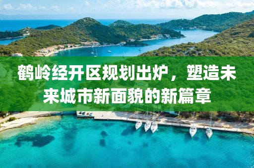 鹤岭经开区规划出炉，塑造未来城市新面貌的新篇章