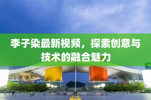 李子染最新视频，探索创意与技术的融合魅力