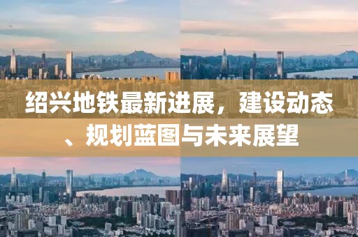 绍兴地铁最新进展，建设动态、规划蓝图与未来展望