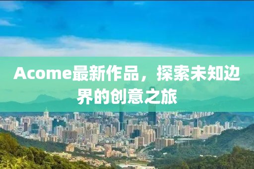 Acome最新作品，探索未知边界的创意之旅
