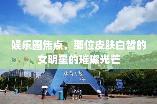 娱乐圈焦点，那位皮肤白皙的女明星的璀璨光芒
